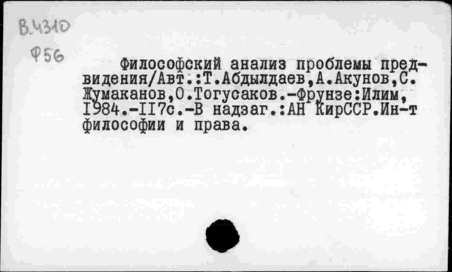 ﻿
Ф56
Философский анализ проблемы предай де ния/Авт. :Т.Абдылдаев,А.Акунов,С. Жумаканов,0.Тогусаков.-Фрунзе:Илим, 1984.-117с.-В надзаг.:АН КирССР.Ин-т философии и права.